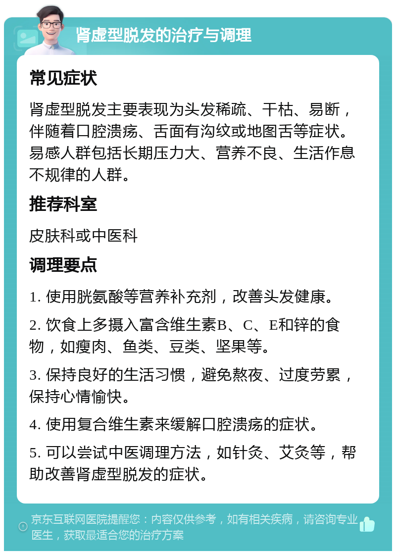 肾虚型脱发的治疗与调理 常见症状 肾虚型脱发主要表现为头发稀疏、干枯、易断，伴随着口腔溃疡、舌面有沟纹或地图舌等症状。易感人群包括长期压力大、营养不良、生活作息不规律的人群。 推荐科室 皮肤科或中医科 调理要点 1. 使用胱氨酸等营养补充剂，改善头发健康。 2. 饮食上多摄入富含维生素B、C、E和锌的食物，如瘦肉、鱼类、豆类、坚果等。 3. 保持良好的生活习惯，避免熬夜、过度劳累，保持心情愉快。 4. 使用复合维生素来缓解口腔溃疡的症状。 5. 可以尝试中医调理方法，如针灸、艾灸等，帮助改善肾虚型脱发的症状。