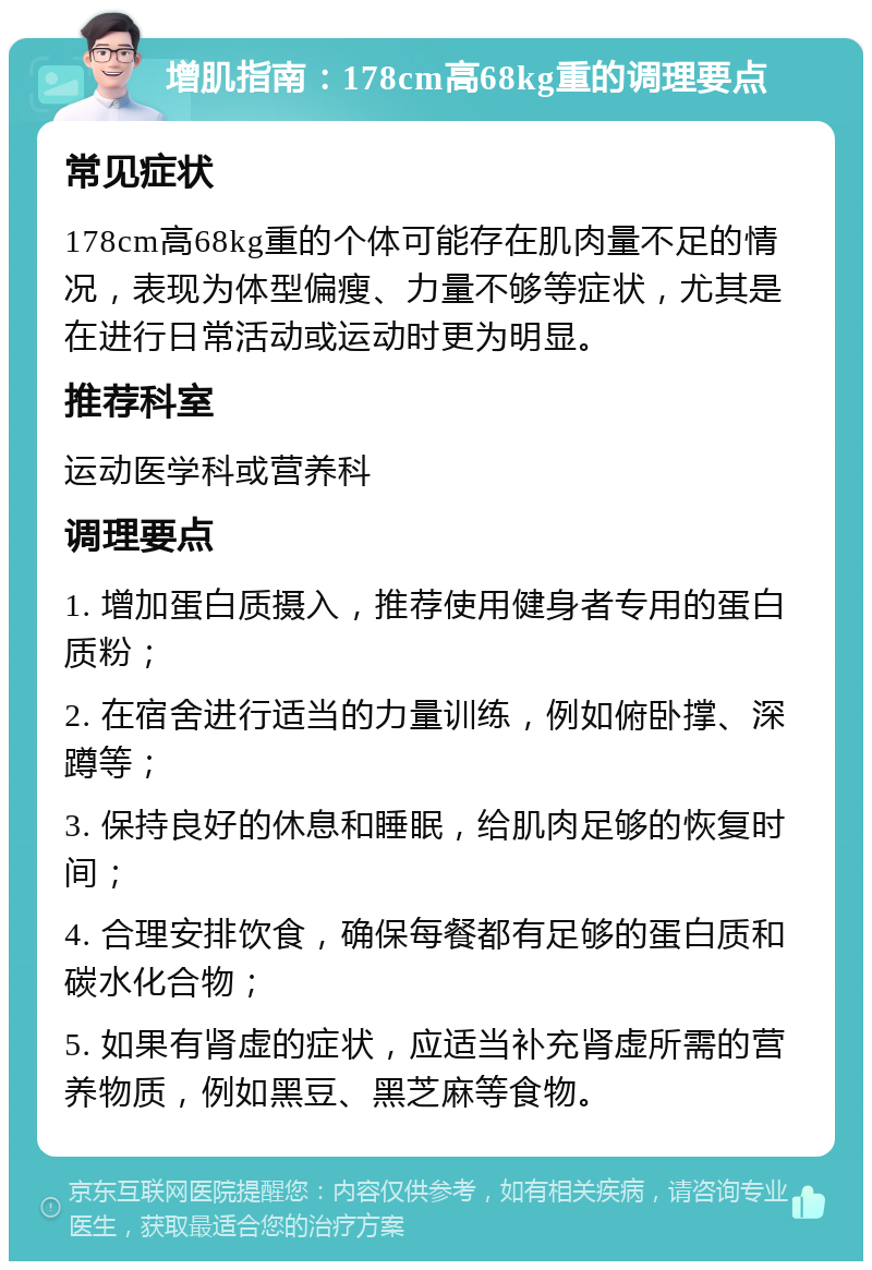 增肌指南：178cm高68kg重的调理要点 常见症状 178cm高68kg重的个体可能存在肌肉量不足的情况，表现为体型偏瘦、力量不够等症状，尤其是在进行日常活动或运动时更为明显。 推荐科室 运动医学科或营养科 调理要点 1. 增加蛋白质摄入，推荐使用健身者专用的蛋白质粉； 2. 在宿舍进行适当的力量训练，例如俯卧撑、深蹲等； 3. 保持良好的休息和睡眠，给肌肉足够的恢复时间； 4. 合理安排饮食，确保每餐都有足够的蛋白质和碳水化合物； 5. 如果有肾虚的症状，应适当补充肾虚所需的营养物质，例如黑豆、黑芝麻等食物。