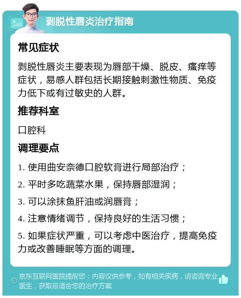 剥脱性唇炎治疗指南 常见症状 剥脱性唇炎主要表现为唇部干燥、脱皮、瘙痒等症状，易感人群包括长期接触刺激性物质、免疫力低下或有过敏史的人群。 推荐科室 口腔科 调理要点 1. 使用曲安奈德口腔软膏进行局部治疗； 2. 平时多吃蔬菜水果，保持唇部湿润； 3. 可以涂抹鱼肝油或润唇膏； 4. 注意情绪调节，保持良好的生活习惯； 5. 如果症状严重，可以考虑中医治疗，提高免疫力或改善睡眠等方面的调理。