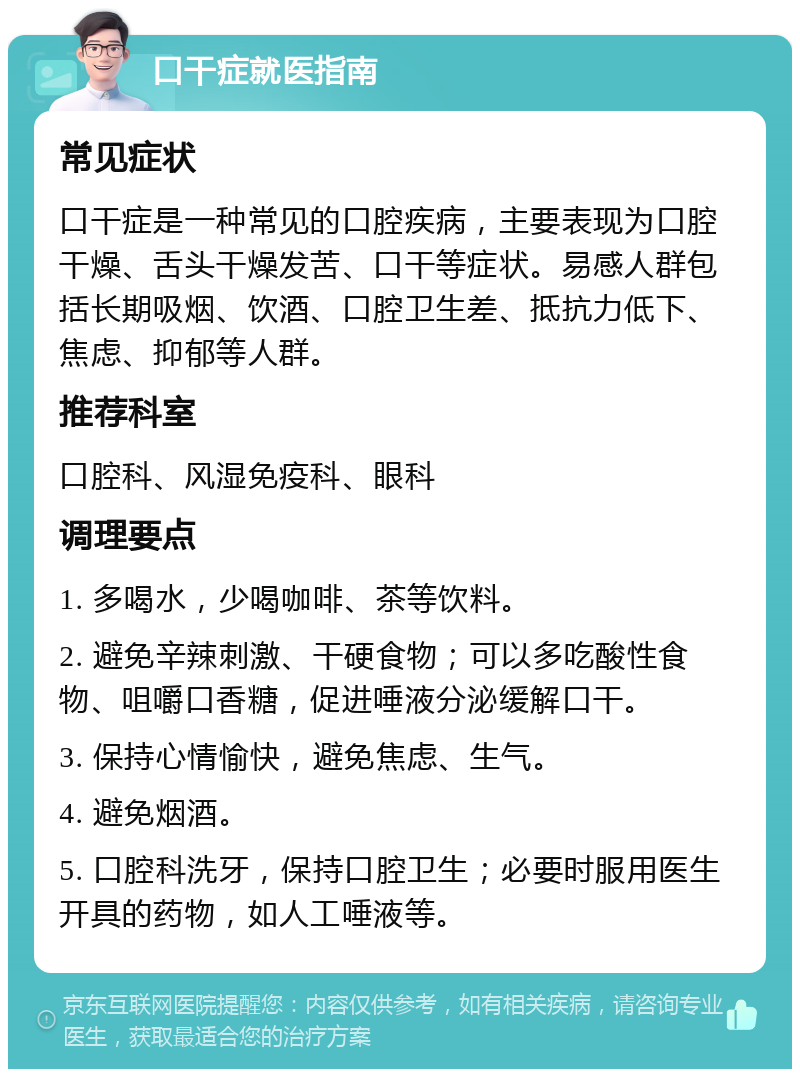 口干症就医指南 常见症状 口干症是一种常见的口腔疾病，主要表现为口腔干燥、舌头干燥发苦、口干等症状。易感人群包括长期吸烟、饮酒、口腔卫生差、抵抗力低下、焦虑、抑郁等人群。 推荐科室 口腔科、风湿免疫科、眼科 调理要点 1. 多喝水，少喝咖啡、茶等饮料。 2. 避免辛辣刺激、干硬食物；可以多吃酸性食物、咀嚼口香糖，促进唾液分泌缓解口干。 3. 保持心情愉快，避免焦虑、生气。 4. 避免烟酒。 5. 口腔科洗牙，保持口腔卫生；必要时服用医生开具的药物，如人工唾液等。