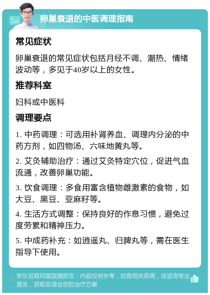 卵巢衰退的中医调理指南 常见症状 卵巢衰退的常见症状包括月经不调、潮热、情绪波动等，多见于40岁以上的女性。 推荐科室 妇科或中医科 调理要点 1. 中药调理：可选用补肾养血、调理内分泌的中药方剂，如四物汤、六味地黄丸等。 2. 艾灸辅助治疗：通过艾灸特定穴位，促进气血流通，改善卵巢功能。 3. 饮食调理：多食用富含植物雌激素的食物，如大豆、黑豆、亚麻籽等。 4. 生活方式调整：保持良好的作息习惯，避免过度劳累和精神压力。 5. 中成药补充：如逍遥丸、归脾丸等，需在医生指导下使用。