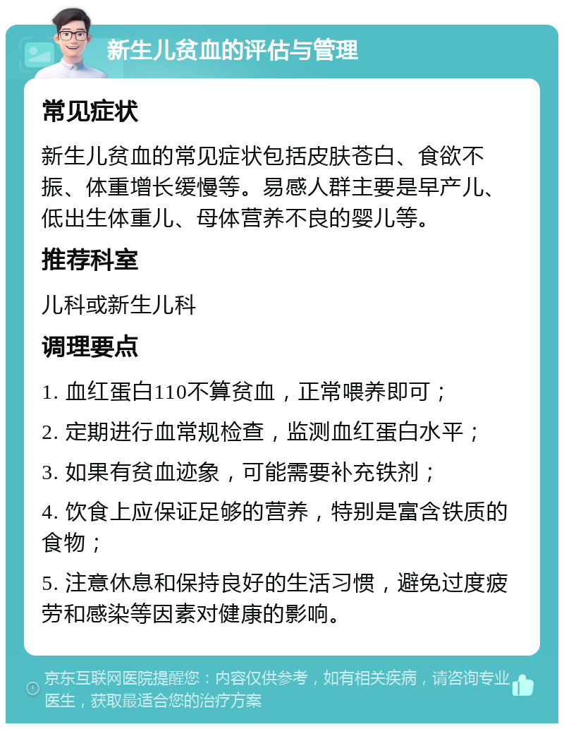 新生儿贫血的评估与管理 常见症状 新生儿贫血的常见症状包括皮肤苍白、食欲不振、体重增长缓慢等。易感人群主要是早产儿、低出生体重儿、母体营养不良的婴儿等。 推荐科室 儿科或新生儿科 调理要点 1. 血红蛋白110不算贫血，正常喂养即可； 2. 定期进行血常规检查，监测血红蛋白水平； 3. 如果有贫血迹象，可能需要补充铁剂； 4. 饮食上应保证足够的营养，特别是富含铁质的食物； 5. 注意休息和保持良好的生活习惯，避免过度疲劳和感染等因素对健康的影响。