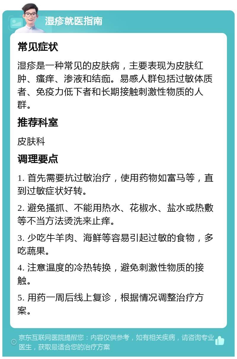 湿疹就医指南 常见症状 湿疹是一种常见的皮肤病，主要表现为皮肤红肿、瘙痒、渗液和结痂。易感人群包括过敏体质者、免疫力低下者和长期接触刺激性物质的人群。 推荐科室 皮肤科 调理要点 1. 首先需要抗过敏治疗，使用药物如富马等，直到过敏症状好转。 2. 避免搔抓、不能用热水、花椒水、盐水或热敷等不当方法烫洗来止痒。 3. 少吃牛羊肉、海鲜等容易引起过敏的食物，多吃蔬果。 4. 注意温度的冷热转换，避免刺激性物质的接触。 5. 用药一周后线上复诊，根据情况调整治疗方案。