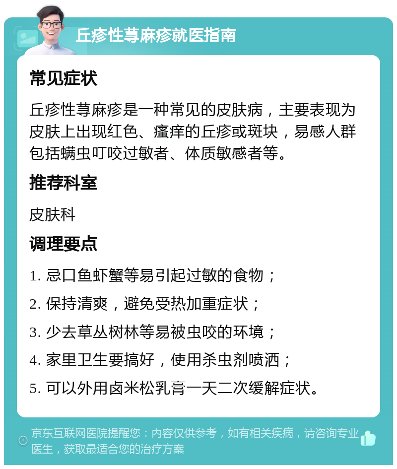 丘疹性荨麻疹就医指南 常见症状 丘疹性荨麻疹是一种常见的皮肤病，主要表现为皮肤上出现红色、瘙痒的丘疹或斑块，易感人群包括螨虫叮咬过敏者、体质敏感者等。 推荐科室 皮肤科 调理要点 1. 忌口鱼虾蟹等易引起过敏的食物； 2. 保持清爽，避免受热加重症状； 3. 少去草丛树林等易被虫咬的环境； 4. 家里卫生要搞好，使用杀虫剂喷洒； 5. 可以外用卤米松乳膏一天二次缓解症状。