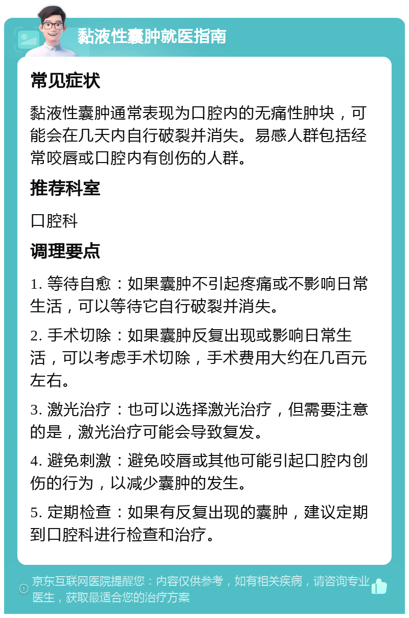 黏液性囊肿就医指南 常见症状 黏液性囊肿通常表现为口腔内的无痛性肿块，可能会在几天内自行破裂并消失。易感人群包括经常咬唇或口腔内有创伤的人群。 推荐科室 口腔科 调理要点 1. 等待自愈：如果囊肿不引起疼痛或不影响日常生活，可以等待它自行破裂并消失。 2. 手术切除：如果囊肿反复出现或影响日常生活，可以考虑手术切除，手术费用大约在几百元左右。 3. 激光治疗：也可以选择激光治疗，但需要注意的是，激光治疗可能会导致复发。 4. 避免刺激：避免咬唇或其他可能引起口腔内创伤的行为，以减少囊肿的发生。 5. 定期检查：如果有反复出现的囊肿，建议定期到口腔科进行检查和治疗。