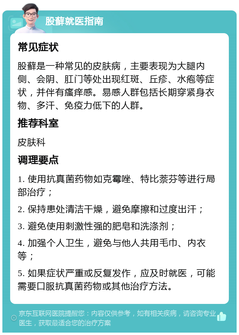 股藓就医指南 常见症状 股藓是一种常见的皮肤病，主要表现为大腿内侧、会阴、肛门等处出现红斑、丘疹、水疱等症状，并伴有瘙痒感。易感人群包括长期穿紧身衣物、多汗、免疫力低下的人群。 推荐科室 皮肤科 调理要点 1. 使用抗真菌药物如克霉唑、特比萘芬等进行局部治疗； 2. 保持患处清洁干燥，避免摩擦和过度出汗； 3. 避免使用刺激性强的肥皂和洗涤剂； 4. 加强个人卫生，避免与他人共用毛巾、内衣等； 5. 如果症状严重或反复发作，应及时就医，可能需要口服抗真菌药物或其他治疗方法。