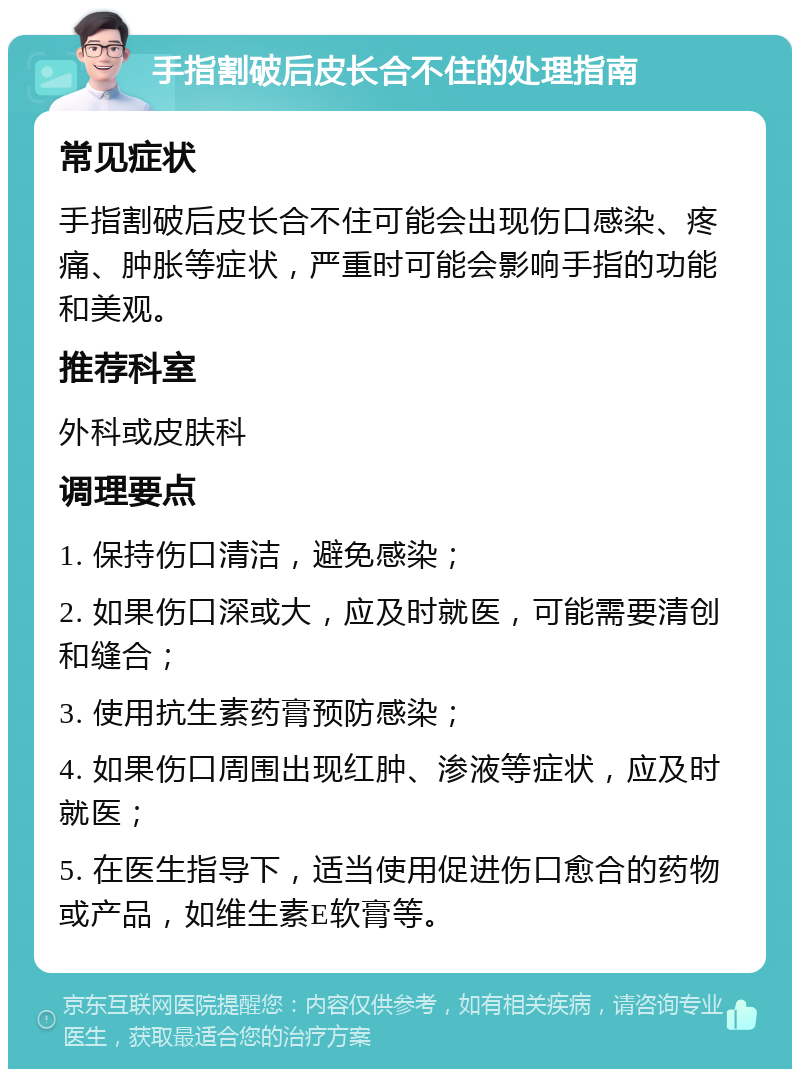 手指割破后皮长合不住的处理指南 常见症状 手指割破后皮长合不住可能会出现伤口感染、疼痛、肿胀等症状，严重时可能会影响手指的功能和美观。 推荐科室 外科或皮肤科 调理要点 1. 保持伤口清洁，避免感染； 2. 如果伤口深或大，应及时就医，可能需要清创和缝合； 3. 使用抗生素药膏预防感染； 4. 如果伤口周围出现红肿、渗液等症状，应及时就医； 5. 在医生指导下，适当使用促进伤口愈合的药物或产品，如维生素E软膏等。