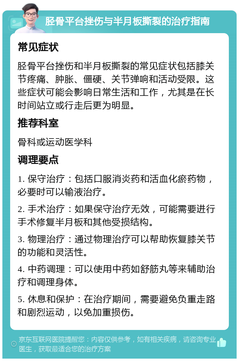 胫骨平台挫伤与半月板撕裂的治疗指南 常见症状 胫骨平台挫伤和半月板撕裂的常见症状包括膝关节疼痛、肿胀、僵硬、关节弹响和活动受限。这些症状可能会影响日常生活和工作，尤其是在长时间站立或行走后更为明显。 推荐科室 骨科或运动医学科 调理要点 1. 保守治疗：包括口服消炎药和活血化瘀药物，必要时可以输液治疗。 2. 手术治疗：如果保守治疗无效，可能需要进行手术修复半月板和其他受损结构。 3. 物理治疗：通过物理治疗可以帮助恢复膝关节的功能和灵活性。 4. 中药调理：可以使用中药如舒筋丸等来辅助治疗和调理身体。 5. 休息和保护：在治疗期间，需要避免负重走路和剧烈运动，以免加重损伤。