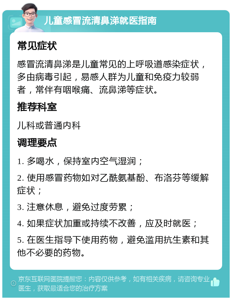 儿童感冒流清鼻涕就医指南 常见症状 感冒流清鼻涕是儿童常见的上呼吸道感染症状，多由病毒引起，易感人群为儿童和免疫力较弱者，常伴有咽喉痛、流鼻涕等症状。 推荐科室 儿科或普通内科 调理要点 1. 多喝水，保持室内空气湿润； 2. 使用感冒药物如对乙酰氨基酚、布洛芬等缓解症状； 3. 注意休息，避免过度劳累； 4. 如果症状加重或持续不改善，应及时就医； 5. 在医生指导下使用药物，避免滥用抗生素和其他不必要的药物。