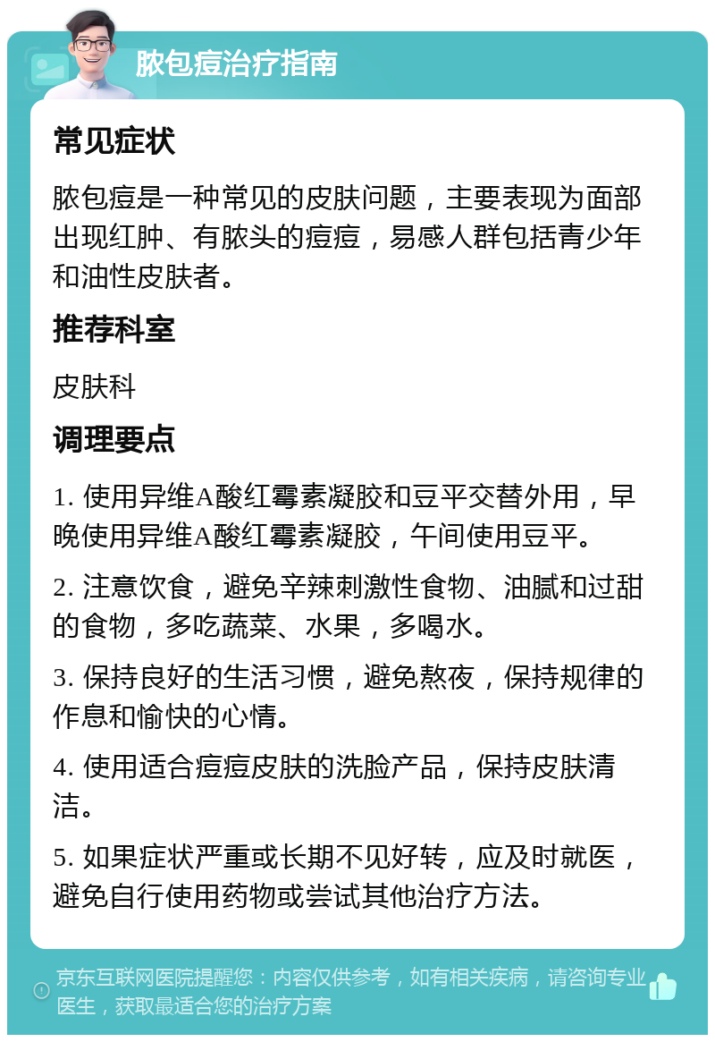 脓包痘治疗指南 常见症状 脓包痘是一种常见的皮肤问题，主要表现为面部出现红肿、有脓头的痘痘，易感人群包括青少年和油性皮肤者。 推荐科室 皮肤科 调理要点 1. 使用异维A酸红霉素凝胶和豆平交替外用，早晚使用异维A酸红霉素凝胶，午间使用豆平。 2. 注意饮食，避免辛辣刺激性食物、油腻和过甜的食物，多吃蔬菜、水果，多喝水。 3. 保持良好的生活习惯，避免熬夜，保持规律的作息和愉快的心情。 4. 使用适合痘痘皮肤的洗脸产品，保持皮肤清洁。 5. 如果症状严重或长期不见好转，应及时就医，避免自行使用药物或尝试其他治疗方法。