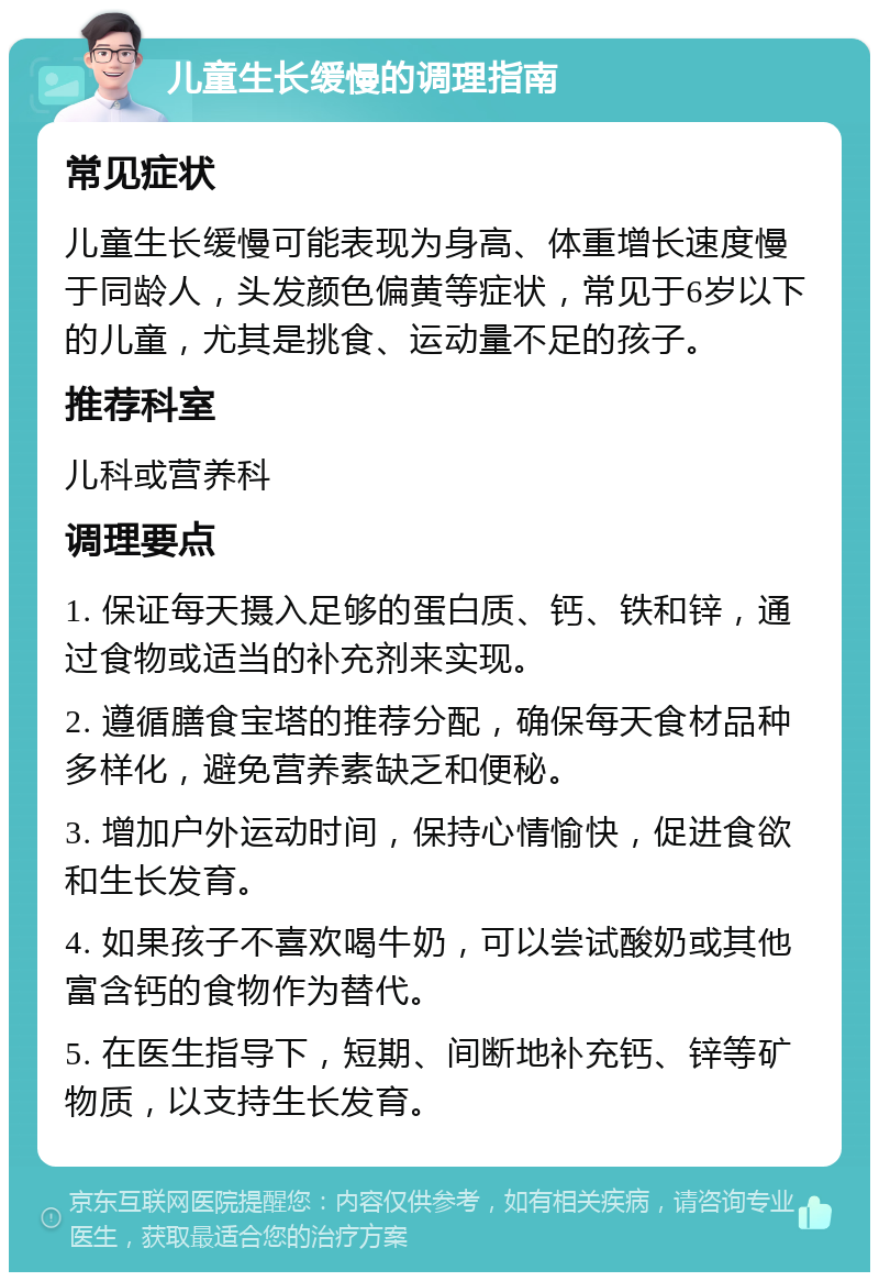 儿童生长缓慢的调理指南 常见症状 儿童生长缓慢可能表现为身高、体重增长速度慢于同龄人，头发颜色偏黄等症状，常见于6岁以下的儿童，尤其是挑食、运动量不足的孩子。 推荐科室 儿科或营养科 调理要点 1. 保证每天摄入足够的蛋白质、钙、铁和锌，通过食物或适当的补充剂来实现。 2. 遵循膳食宝塔的推荐分配，确保每天食材品种多样化，避免营养素缺乏和便秘。 3. 增加户外运动时间，保持心情愉快，促进食欲和生长发育。 4. 如果孩子不喜欢喝牛奶，可以尝试酸奶或其他富含钙的食物作为替代。 5. 在医生指导下，短期、间断地补充钙、锌等矿物质，以支持生长发育。