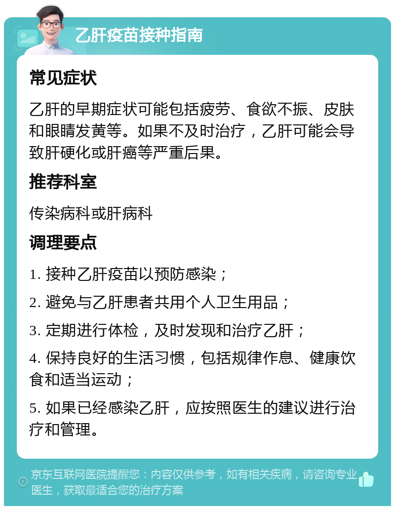 乙肝疫苗接种指南 常见症状 乙肝的早期症状可能包括疲劳、食欲不振、皮肤和眼睛发黄等。如果不及时治疗，乙肝可能会导致肝硬化或肝癌等严重后果。 推荐科室 传染病科或肝病科 调理要点 1. 接种乙肝疫苗以预防感染； 2. 避免与乙肝患者共用个人卫生用品； 3. 定期进行体检，及时发现和治疗乙肝； 4. 保持良好的生活习惯，包括规律作息、健康饮食和适当运动； 5. 如果已经感染乙肝，应按照医生的建议进行治疗和管理。