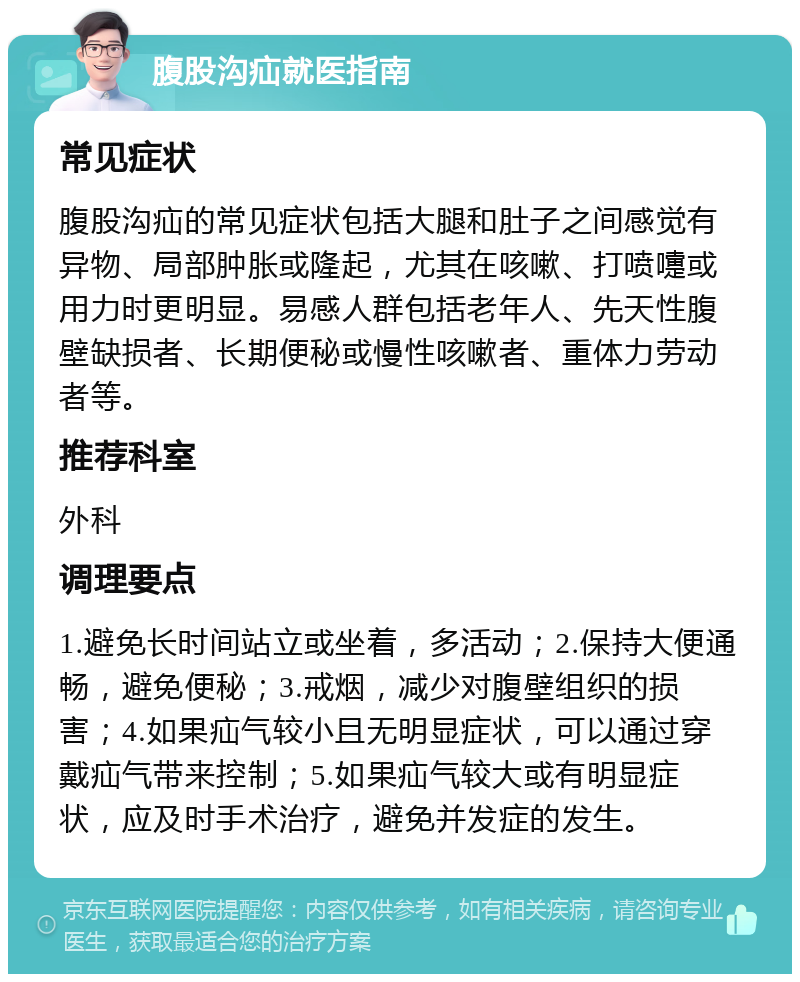 腹股沟疝就医指南 常见症状 腹股沟疝的常见症状包括大腿和肚子之间感觉有异物、局部肿胀或隆起，尤其在咳嗽、打喷嚏或用力时更明显。易感人群包括老年人、先天性腹壁缺损者、长期便秘或慢性咳嗽者、重体力劳动者等。 推荐科室 外科 调理要点 1.避免长时间站立或坐着，多活动；2.保持大便通畅，避免便秘；3.戒烟，减少对腹壁组织的损害；4.如果疝气较小且无明显症状，可以通过穿戴疝气带来控制；5.如果疝气较大或有明显症状，应及时手术治疗，避免并发症的发生。