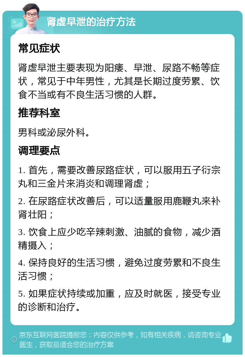 肾虚早泄的治疗方法 常见症状 肾虚早泄主要表现为阳痿、早泄、尿路不畅等症状，常见于中年男性，尤其是长期过度劳累、饮食不当或有不良生活习惯的人群。 推荐科室 男科或泌尿外科。 调理要点 1. 首先，需要改善尿路症状，可以服用五子衍宗丸和三金片来消炎和调理肾虚； 2. 在尿路症状改善后，可以适量服用鹿鞭丸来补肾壮阳； 3. 饮食上应少吃辛辣刺激、油腻的食物，减少酒精摄入； 4. 保持良好的生活习惯，避免过度劳累和不良生活习惯； 5. 如果症状持续或加重，应及时就医，接受专业的诊断和治疗。