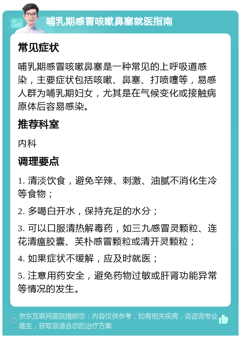 哺乳期感冒咳嗽鼻塞就医指南 常见症状 哺乳期感冒咳嗽鼻塞是一种常见的上呼吸道感染，主要症状包括咳嗽、鼻塞、打喷嚏等，易感人群为哺乳期妇女，尤其是在气候变化或接触病原体后容易感染。 推荐科室 内科 调理要点 1. 清淡饮食，避免辛辣、刺激、油腻不消化生冷等食物； 2. 多喝白开水，保持充足的水分； 3. 可以口服清热解毒药，如三九感冒灵颗粒、连花清瘟胶囊、芙朴感冒颗粒或清开灵颗粒； 4. 如果症状不缓解，应及时就医； 5. 注意用药安全，避免药物过敏或肝肾功能异常等情况的发生。