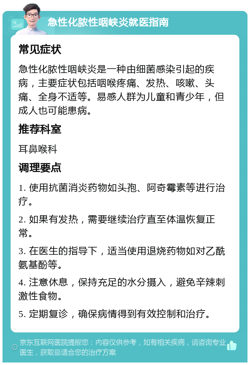 急性化脓性咽峡炎就医指南 常见症状 急性化脓性咽峡炎是一种由细菌感染引起的疾病，主要症状包括咽喉疼痛、发热、咳嗽、头痛、全身不适等。易感人群为儿童和青少年，但成人也可能患病。 推荐科室 耳鼻喉科 调理要点 1. 使用抗菌消炎药物如头孢、阿奇霉素等进行治疗。 2. 如果有发热，需要继续治疗直至体温恢复正常。 3. 在医生的指导下，适当使用退烧药物如对乙酰氨基酚等。 4. 注意休息，保持充足的水分摄入，避免辛辣刺激性食物。 5. 定期复诊，确保病情得到有效控制和治疗。