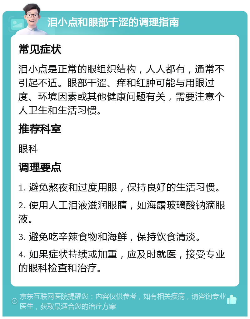 泪小点和眼部干涩的调理指南 常见症状 泪小点是正常的眼组织结构，人人都有，通常不引起不适。眼部干涩、痒和红肿可能与用眼过度、环境因素或其他健康问题有关，需要注意个人卫生和生活习惯。 推荐科室 眼科 调理要点 1. 避免熬夜和过度用眼，保持良好的生活习惯。 2. 使用人工泪液滋润眼睛，如海露玻璃酸钠滴眼液。 3. 避免吃辛辣食物和海鲜，保持饮食清淡。 4. 如果症状持续或加重，应及时就医，接受专业的眼科检查和治疗。