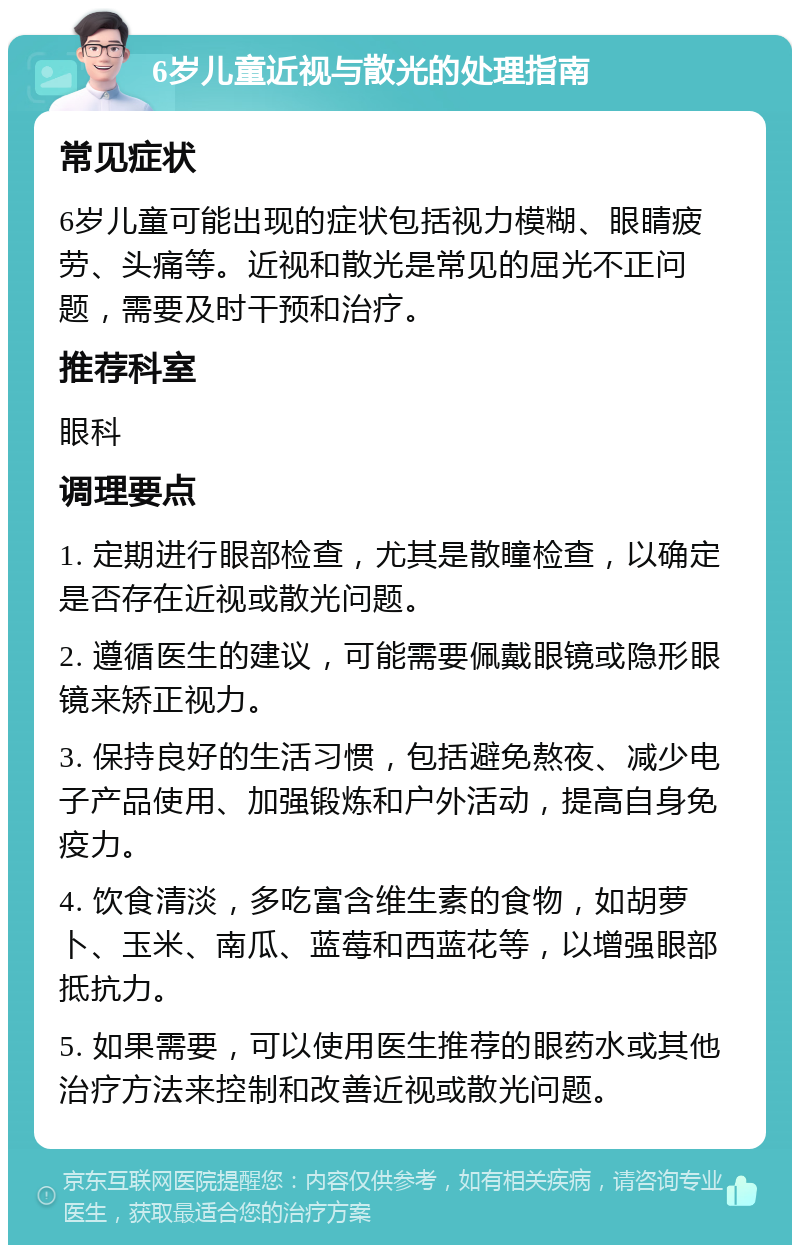 6岁儿童近视与散光的处理指南 常见症状 6岁儿童可能出现的症状包括视力模糊、眼睛疲劳、头痛等。近视和散光是常见的屈光不正问题，需要及时干预和治疗。 推荐科室 眼科 调理要点 1. 定期进行眼部检查，尤其是散瞳检查，以确定是否存在近视或散光问题。 2. 遵循医生的建议，可能需要佩戴眼镜或隐形眼镜来矫正视力。 3. 保持良好的生活习惯，包括避免熬夜、减少电子产品使用、加强锻炼和户外活动，提高自身免疫力。 4. 饮食清淡，多吃富含维生素的食物，如胡萝卜、玉米、南瓜、蓝莓和西蓝花等，以增强眼部抵抗力。 5. 如果需要，可以使用医生推荐的眼药水或其他治疗方法来控制和改善近视或散光问题。