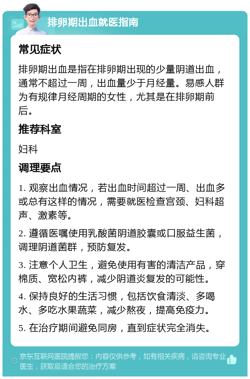 排卵期出血就医指南 常见症状 排卵期出血是指在排卵期出现的少量阴道出血，通常不超过一周，出血量少于月经量。易感人群为有规律月经周期的女性，尤其是在排卵期前后。 推荐科室 妇科 调理要点 1. 观察出血情况，若出血时间超过一周、出血多或总有这样的情况，需要就医检查宫颈、妇科超声、激素等。 2. 遵循医嘱使用乳酸菌阴道胶囊或口服益生菌，调理阴道菌群，预防复发。 3. 注意个人卫生，避免使用有害的清洁产品，穿棉质、宽松内裤，减少阴道炎复发的可能性。 4. 保持良好的生活习惯，包括饮食清淡、多喝水、多吃水果蔬菜，减少熬夜，提高免疫力。 5. 在治疗期间避免同房，直到症状完全消失。