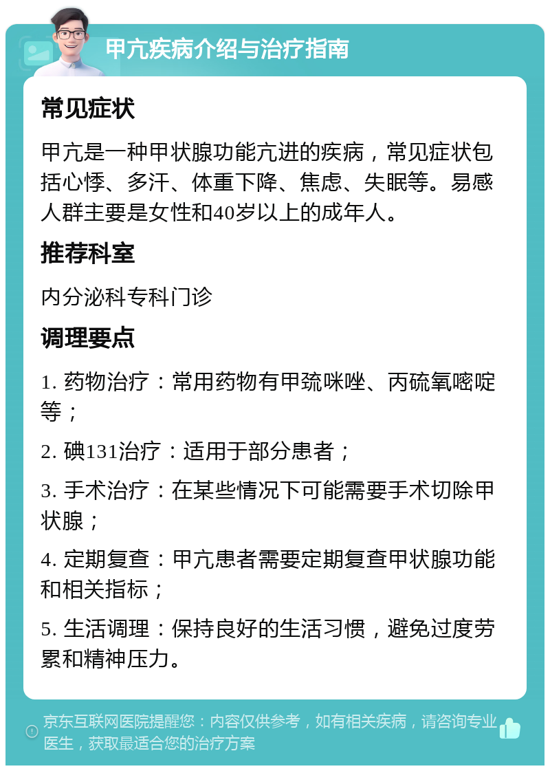 甲亢疾病介绍与治疗指南 常见症状 甲亢是一种甲状腺功能亢进的疾病，常见症状包括心悸、多汗、体重下降、焦虑、失眠等。易感人群主要是女性和40岁以上的成年人。 推荐科室 内分泌科专科门诊 调理要点 1. 药物治疗：常用药物有甲巯咪唑、丙硫氧嘧啶等； 2. 碘131治疗：适用于部分患者； 3. 手术治疗：在某些情况下可能需要手术切除甲状腺； 4. 定期复查：甲亢患者需要定期复查甲状腺功能和相关指标； 5. 生活调理：保持良好的生活习惯，避免过度劳累和精神压力。