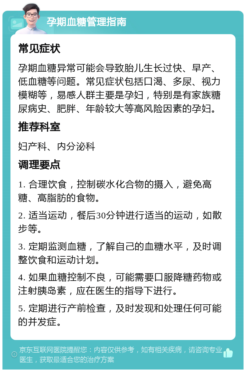 孕期血糖管理指南 常见症状 孕期血糖异常可能会导致胎儿生长过快、早产、低血糖等问题。常见症状包括口渴、多尿、视力模糊等，易感人群主要是孕妇，特别是有家族糖尿病史、肥胖、年龄较大等高风险因素的孕妇。 推荐科室 妇产科、内分泌科 调理要点 1. 合理饮食，控制碳水化合物的摄入，避免高糖、高脂肪的食物。 2. 适当运动，餐后30分钟进行适当的运动，如散步等。 3. 定期监测血糖，了解自己的血糖水平，及时调整饮食和运动计划。 4. 如果血糖控制不良，可能需要口服降糖药物或注射胰岛素，应在医生的指导下进行。 5. 定期进行产前检查，及时发现和处理任何可能的并发症。