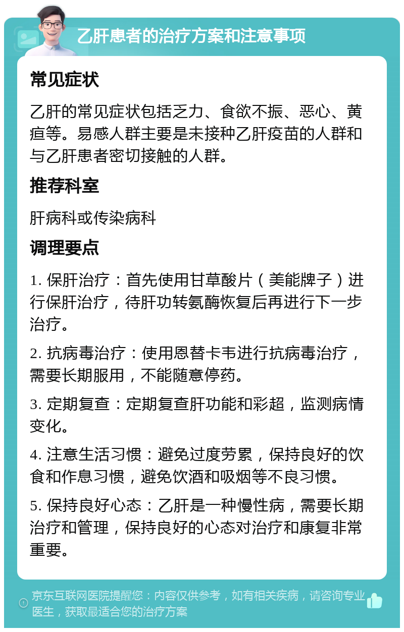 乙肝患者的治疗方案和注意事项 常见症状 乙肝的常见症状包括乏力、食欲不振、恶心、黄疸等。易感人群主要是未接种乙肝疫苗的人群和与乙肝患者密切接触的人群。 推荐科室 肝病科或传染病科 调理要点 1. 保肝治疗：首先使用甘草酸片（美能牌子）进行保肝治疗，待肝功转氨酶恢复后再进行下一步治疗。 2. 抗病毒治疗：使用恩替卡韦进行抗病毒治疗，需要长期服用，不能随意停药。 3. 定期复查：定期复查肝功能和彩超，监测病情变化。 4. 注意生活习惯：避免过度劳累，保持良好的饮食和作息习惯，避免饮酒和吸烟等不良习惯。 5. 保持良好心态：乙肝是一种慢性病，需要长期治疗和管理，保持良好的心态对治疗和康复非常重要。