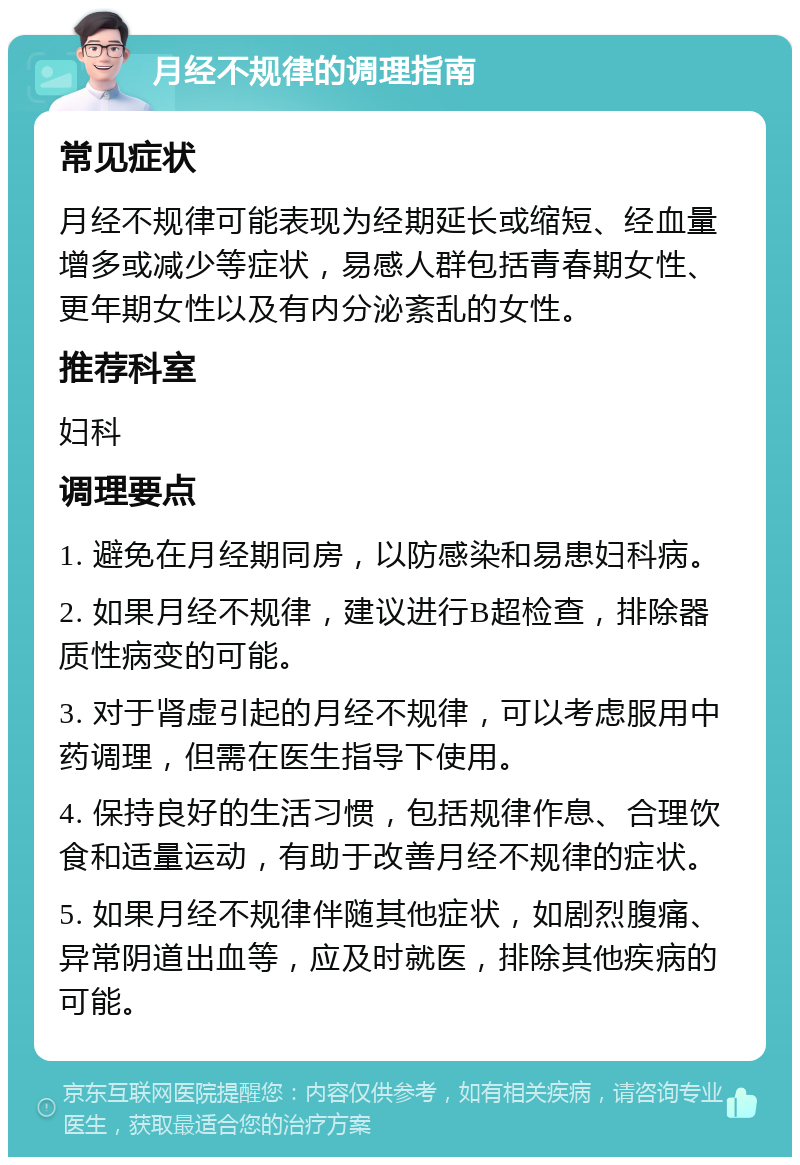 月经不规律的调理指南 常见症状 月经不规律可能表现为经期延长或缩短、经血量增多或减少等症状，易感人群包括青春期女性、更年期女性以及有内分泌紊乱的女性。 推荐科室 妇科 调理要点 1. 避免在月经期同房，以防感染和易患妇科病。 2. 如果月经不规律，建议进行B超检查，排除器质性病变的可能。 3. 对于肾虚引起的月经不规律，可以考虑服用中药调理，但需在医生指导下使用。 4. 保持良好的生活习惯，包括规律作息、合理饮食和适量运动，有助于改善月经不规律的症状。 5. 如果月经不规律伴随其他症状，如剧烈腹痛、异常阴道出血等，应及时就医，排除其他疾病的可能。