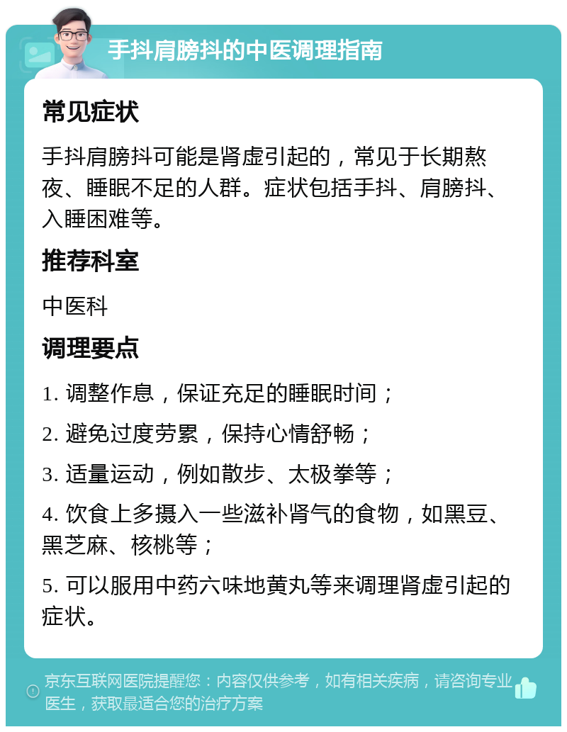 手抖肩膀抖的中医调理指南 常见症状 手抖肩膀抖可能是肾虚引起的，常见于长期熬夜、睡眠不足的人群。症状包括手抖、肩膀抖、入睡困难等。 推荐科室 中医科 调理要点 1. 调整作息，保证充足的睡眠时间； 2. 避免过度劳累，保持心情舒畅； 3. 适量运动，例如散步、太极拳等； 4. 饮食上多摄入一些滋补肾气的食物，如黑豆、黑芝麻、核桃等； 5. 可以服用中药六味地黄丸等来调理肾虚引起的症状。