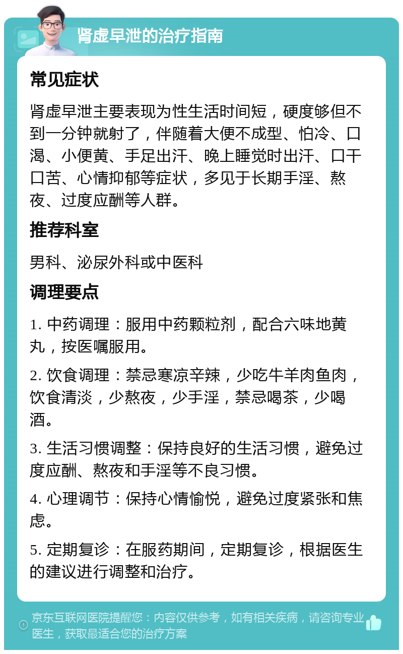 肾虚早泄的治疗指南 常见症状 肾虚早泄主要表现为性生活时间短，硬度够但不到一分钟就射了，伴随着大便不成型、怕冷、口渴、小便黄、手足出汗、晚上睡觉时出汗、口干口苦、心情抑郁等症状，多见于长期手淫、熬夜、过度应酬等人群。 推荐科室 男科、泌尿外科或中医科 调理要点 1. 中药调理：服用中药颗粒剂，配合六味地黄丸，按医嘱服用。 2. 饮食调理：禁忌寒凉辛辣，少吃牛羊肉鱼肉，饮食清淡，少熬夜，少手淫，禁忌喝茶，少喝酒。 3. 生活习惯调整：保持良好的生活习惯，避免过度应酬、熬夜和手淫等不良习惯。 4. 心理调节：保持心情愉悦，避免过度紧张和焦虑。 5. 定期复诊：在服药期间，定期复诊，根据医生的建议进行调整和治疗。