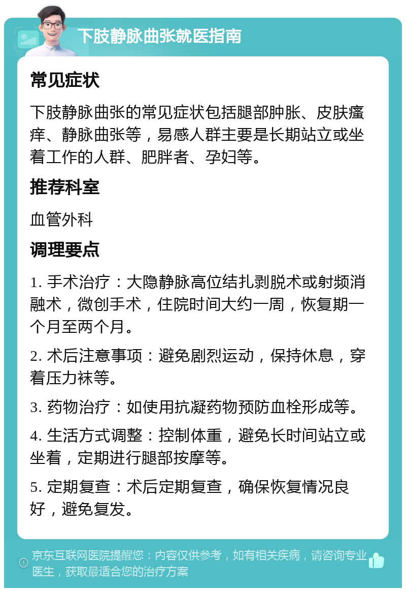 下肢静脉曲张就医指南 常见症状 下肢静脉曲张的常见症状包括腿部肿胀、皮肤瘙痒、静脉曲张等，易感人群主要是长期站立或坐着工作的人群、肥胖者、孕妇等。 推荐科室 血管外科 调理要点 1. 手术治疗：大隐静脉高位结扎剥脱术或射频消融术，微创手术，住院时间大约一周，恢复期一个月至两个月。 2. 术后注意事项：避免剧烈运动，保持休息，穿着压力袜等。 3. 药物治疗：如使用抗凝药物预防血栓形成等。 4. 生活方式调整：控制体重，避免长时间站立或坐着，定期进行腿部按摩等。 5. 定期复查：术后定期复查，确保恢复情况良好，避免复发。