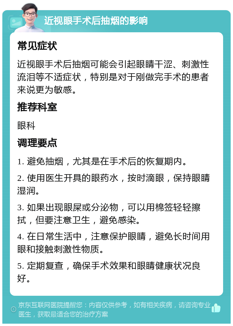 近视眼手术后抽烟的影响 常见症状 近视眼手术后抽烟可能会引起眼睛干涩、刺激性流泪等不适症状，特别是对于刚做完手术的患者来说更为敏感。 推荐科室 眼科 调理要点 1. 避免抽烟，尤其是在手术后的恢复期内。 2. 使用医生开具的眼药水，按时滴眼，保持眼睛湿润。 3. 如果出现眼屎或分泌物，可以用棉签轻轻擦拭，但要注意卫生，避免感染。 4. 在日常生活中，注意保护眼睛，避免长时间用眼和接触刺激性物质。 5. 定期复查，确保手术效果和眼睛健康状况良好。