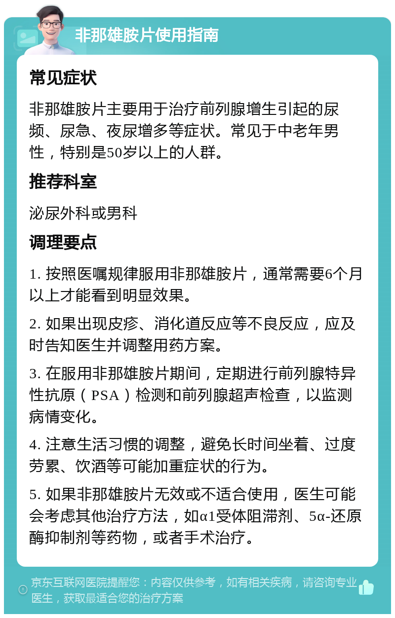 非那雄胺片使用指南 常见症状 非那雄胺片主要用于治疗前列腺增生引起的尿频、尿急、夜尿增多等症状。常见于中老年男性，特别是50岁以上的人群。 推荐科室 泌尿外科或男科 调理要点 1. 按照医嘱规律服用非那雄胺片，通常需要6个月以上才能看到明显效果。 2. 如果出现皮疹、消化道反应等不良反应，应及时告知医生并调整用药方案。 3. 在服用非那雄胺片期间，定期进行前列腺特异性抗原（PSA）检测和前列腺超声检查，以监测病情变化。 4. 注意生活习惯的调整，避免长时间坐着、过度劳累、饮酒等可能加重症状的行为。 5. 如果非那雄胺片无效或不适合使用，医生可能会考虑其他治疗方法，如α1受体阻滞剂、5α-还原酶抑制剂等药物，或者手术治疗。