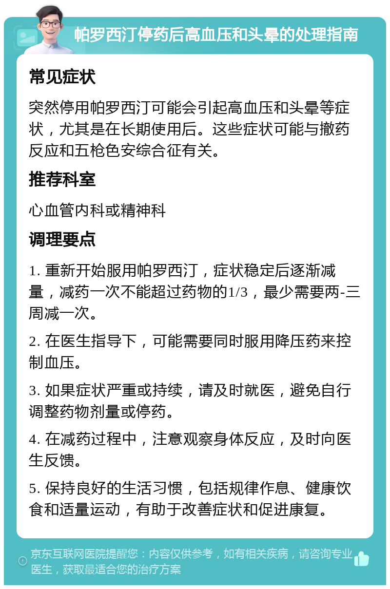 帕罗西汀停药后高血压和头晕的处理指南 常见症状 突然停用帕罗西汀可能会引起高血压和头晕等症状，尤其是在长期使用后。这些症状可能与撤药反应和五枪色安综合征有关。 推荐科室 心血管内科或精神科 调理要点 1. 重新开始服用帕罗西汀，症状稳定后逐渐减量，减药一次不能超过药物的1/3，最少需要两-三周减一次。 2. 在医生指导下，可能需要同时服用降压药来控制血压。 3. 如果症状严重或持续，请及时就医，避免自行调整药物剂量或停药。 4. 在减药过程中，注意观察身体反应，及时向医生反馈。 5. 保持良好的生活习惯，包括规律作息、健康饮食和适量运动，有助于改善症状和促进康复。