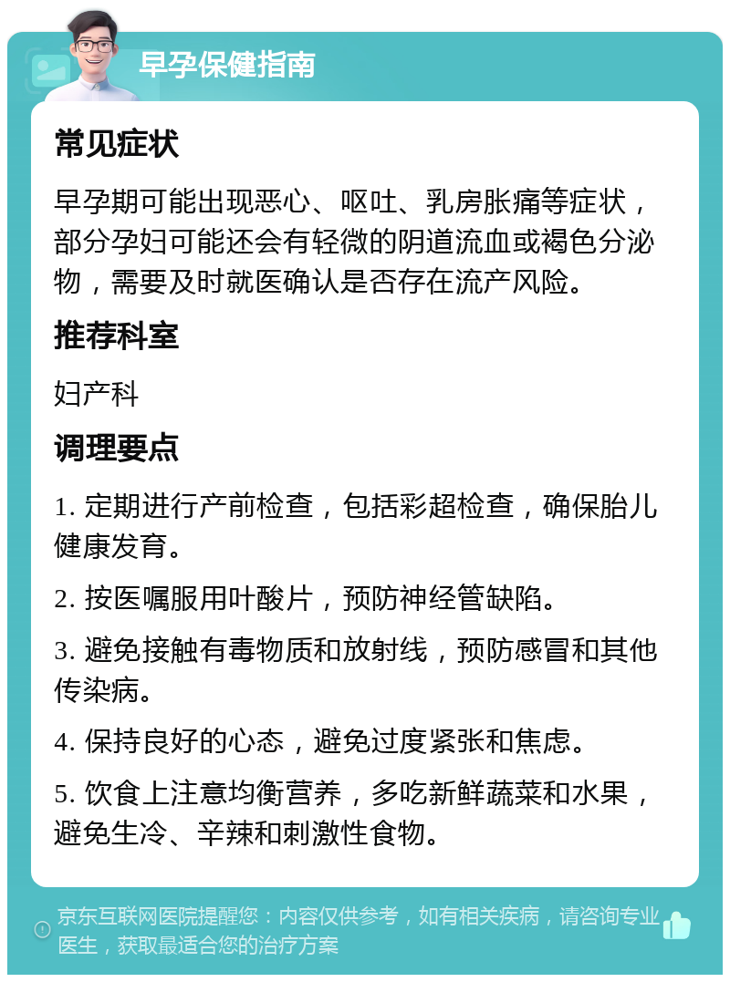 早孕保健指南 常见症状 早孕期可能出现恶心、呕吐、乳房胀痛等症状，部分孕妇可能还会有轻微的阴道流血或褐色分泌物，需要及时就医确认是否存在流产风险。 推荐科室 妇产科 调理要点 1. 定期进行产前检查，包括彩超检查，确保胎儿健康发育。 2. 按医嘱服用叶酸片，预防神经管缺陷。 3. 避免接触有毒物质和放射线，预防感冒和其他传染病。 4. 保持良好的心态，避免过度紧张和焦虑。 5. 饮食上注意均衡营养，多吃新鲜蔬菜和水果，避免生冷、辛辣和刺激性食物。