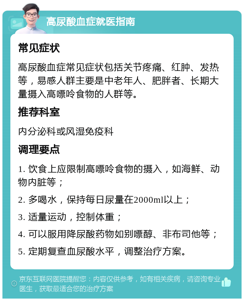 高尿酸血症就医指南 常见症状 高尿酸血症常见症状包括关节疼痛、红肿、发热等，易感人群主要是中老年人、肥胖者、长期大量摄入高嘌呤食物的人群等。 推荐科室 内分泌科或风湿免疫科 调理要点 1. 饮食上应限制高嘌呤食物的摄入，如海鲜、动物内脏等； 2. 多喝水，保持每日尿量在2000ml以上； 3. 适量运动，控制体重； 4. 可以服用降尿酸药物如别嘌醇、非布司他等； 5. 定期复查血尿酸水平，调整治疗方案。