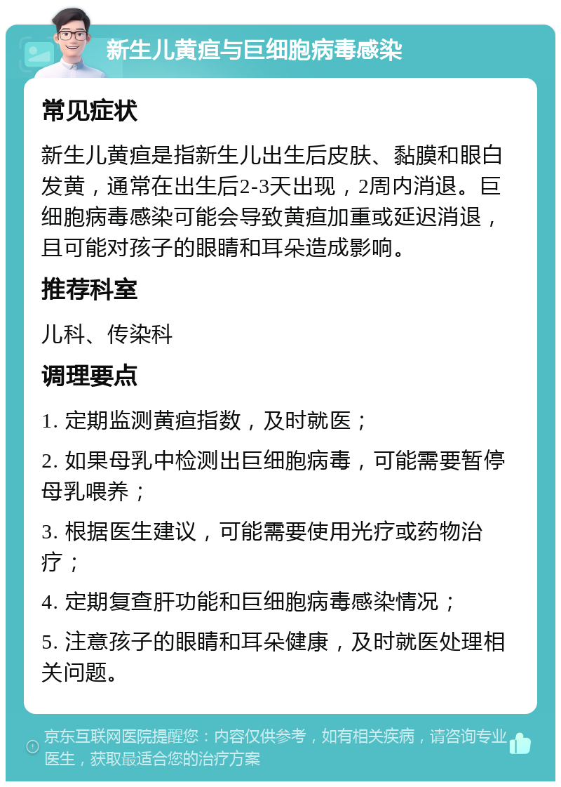 新生儿黄疸与巨细胞病毒感染 常见症状 新生儿黄疸是指新生儿出生后皮肤、黏膜和眼白发黄，通常在出生后2-3天出现，2周内消退。巨细胞病毒感染可能会导致黄疸加重或延迟消退，且可能对孩子的眼睛和耳朵造成影响。 推荐科室 儿科、传染科 调理要点 1. 定期监测黄疸指数，及时就医； 2. 如果母乳中检测出巨细胞病毒，可能需要暂停母乳喂养； 3. 根据医生建议，可能需要使用光疗或药物治疗； 4. 定期复查肝功能和巨细胞病毒感染情况； 5. 注意孩子的眼睛和耳朵健康，及时就医处理相关问题。