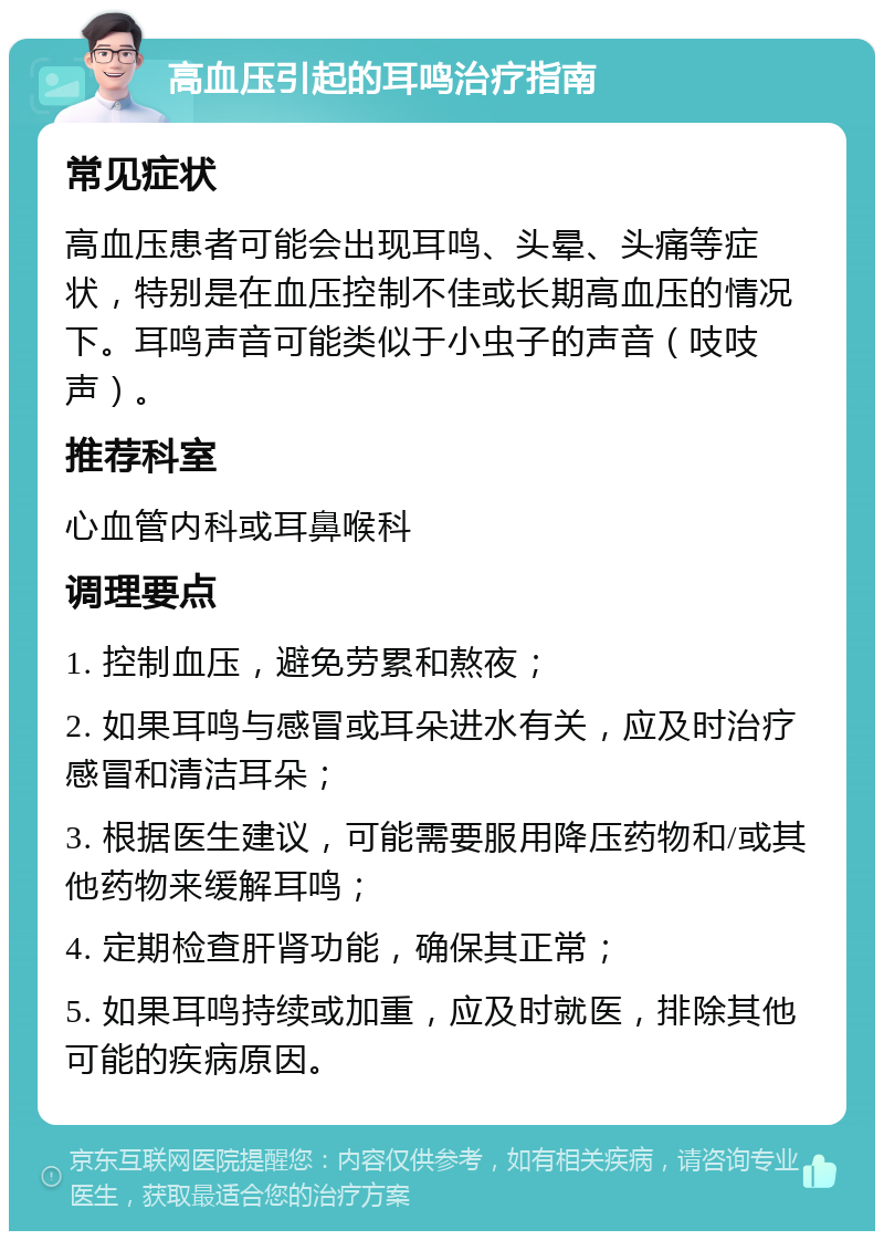 高血压引起的耳鸣治疗指南 常见症状 高血压患者可能会出现耳鸣、头晕、头痛等症状，特别是在血压控制不佳或长期高血压的情况下。耳鸣声音可能类似于小虫子的声音（吱吱声）。 推荐科室 心血管内科或耳鼻喉科 调理要点 1. 控制血压，避免劳累和熬夜； 2. 如果耳鸣与感冒或耳朵进水有关，应及时治疗感冒和清洁耳朵； 3. 根据医生建议，可能需要服用降压药物和/或其他药物来缓解耳鸣； 4. 定期检查肝肾功能，确保其正常； 5. 如果耳鸣持续或加重，应及时就医，排除其他可能的疾病原因。