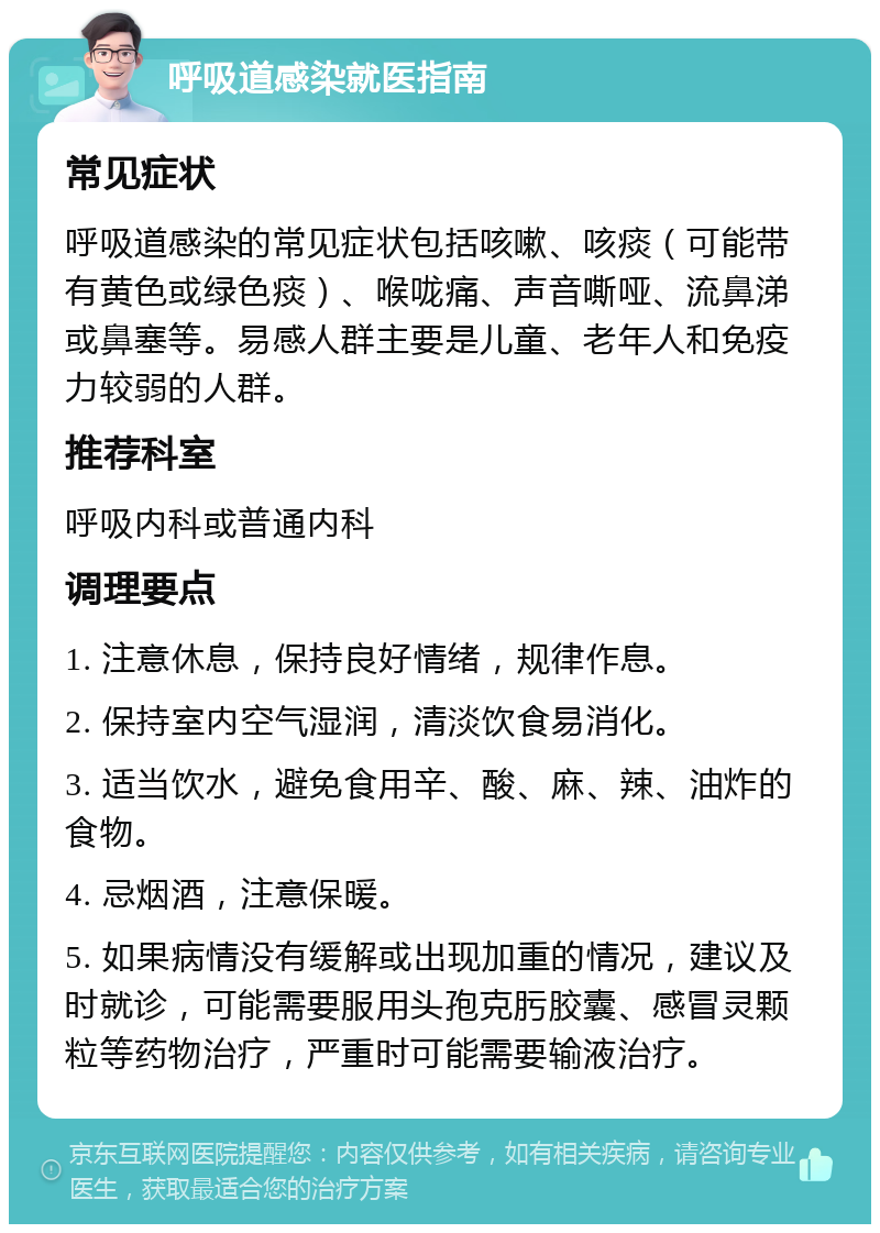 呼吸道感染就医指南 常见症状 呼吸道感染的常见症状包括咳嗽、咳痰（可能带有黄色或绿色痰）、喉咙痛、声音嘶哑、流鼻涕或鼻塞等。易感人群主要是儿童、老年人和免疫力较弱的人群。 推荐科室 呼吸内科或普通内科 调理要点 1. 注意休息，保持良好情绪，规律作息。 2. 保持室内空气湿润，清淡饮食易消化。 3. 适当饮水，避免食用辛、酸、麻、辣、油炸的食物。 4. 忌烟酒，注意保暖。 5. 如果病情没有缓解或出现加重的情况，建议及时就诊，可能需要服用头孢克肟胶囊、感冒灵颗粒等药物治疗，严重时可能需要输液治疗。