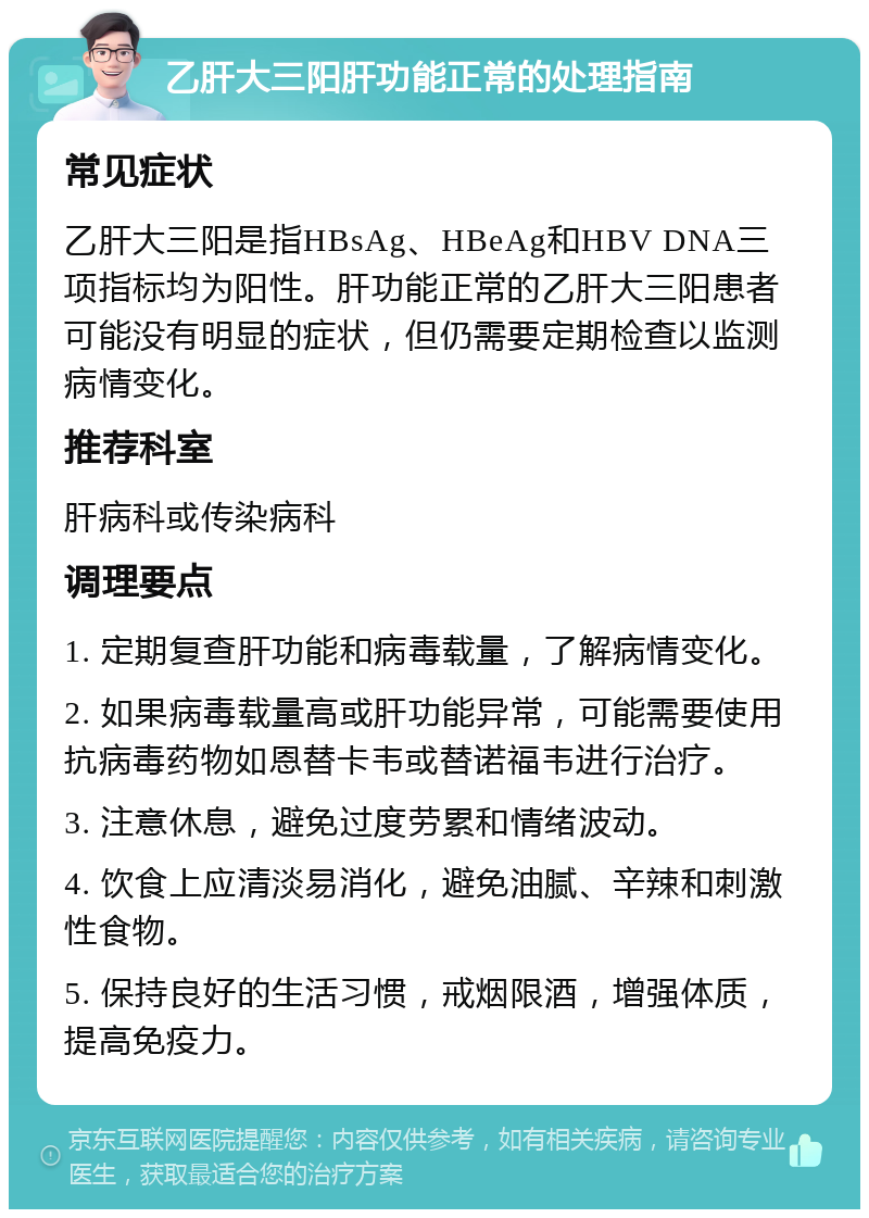 乙肝大三阳肝功能正常的处理指南 常见症状 乙肝大三阳是指HBsAg、HBeAg和HBV DNA三项指标均为阳性。肝功能正常的乙肝大三阳患者可能没有明显的症状，但仍需要定期检查以监测病情变化。 推荐科室 肝病科或传染病科 调理要点 1. 定期复查肝功能和病毒载量，了解病情变化。 2. 如果病毒载量高或肝功能异常，可能需要使用抗病毒药物如恩替卡韦或替诺福韦进行治疗。 3. 注意休息，避免过度劳累和情绪波动。 4. 饮食上应清淡易消化，避免油腻、辛辣和刺激性食物。 5. 保持良好的生活习惯，戒烟限酒，增强体质，提高免疫力。