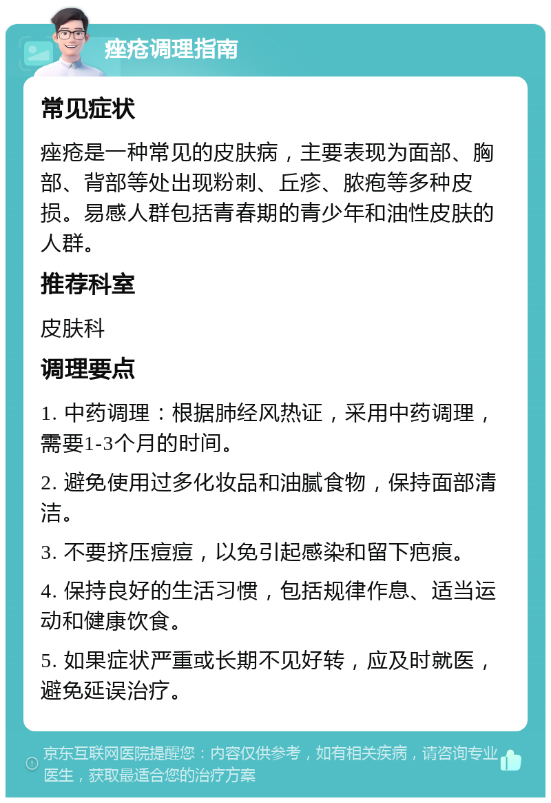 痤疮调理指南 常见症状 痤疮是一种常见的皮肤病，主要表现为面部、胸部、背部等处出现粉刺、丘疹、脓疱等多种皮损。易感人群包括青春期的青少年和油性皮肤的人群。 推荐科室 皮肤科 调理要点 1. 中药调理：根据肺经风热证，采用中药调理，需要1-3个月的时间。 2. 避免使用过多化妆品和油腻食物，保持面部清洁。 3. 不要挤压痘痘，以免引起感染和留下疤痕。 4. 保持良好的生活习惯，包括规律作息、适当运动和健康饮食。 5. 如果症状严重或长期不见好转，应及时就医，避免延误治疗。