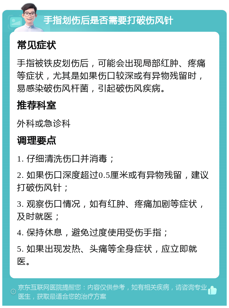 手指划伤后是否需要打破伤风针 常见症状 手指被铁皮划伤后，可能会出现局部红肿、疼痛等症状，尤其是如果伤口较深或有异物残留时，易感染破伤风杆菌，引起破伤风疾病。 推荐科室 外科或急诊科 调理要点 1. 仔细清洗伤口并消毒； 2. 如果伤口深度超过0.5厘米或有异物残留，建议打破伤风针； 3. 观察伤口情况，如有红肿、疼痛加剧等症状，及时就医； 4. 保持休息，避免过度使用受伤手指； 5. 如果出现发热、头痛等全身症状，应立即就医。