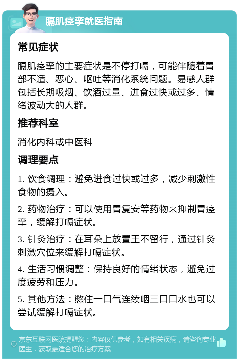 膈肌痉挛就医指南 常见症状 膈肌痉挛的主要症状是不停打嗝，可能伴随着胃部不适、恶心、呕吐等消化系统问题。易感人群包括长期吸烟、饮酒过量、进食过快或过多、情绪波动大的人群。 推荐科室 消化内科或中医科 调理要点 1. 饮食调理：避免进食过快或过多，减少刺激性食物的摄入。 2. 药物治疗：可以使用胃复安等药物来抑制胃痉挛，缓解打嗝症状。 3. 针灸治疗：在耳朵上放置王不留行，通过针灸刺激穴位来缓解打嗝症状。 4. 生活习惯调整：保持良好的情绪状态，避免过度疲劳和压力。 5. 其他方法：憋住一口气连续咽三口口水也可以尝试缓解打嗝症状。