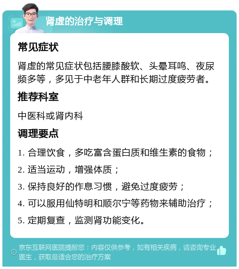 肾虚的治疗与调理 常见症状 肾虚的常见症状包括腰膝酸软、头晕耳鸣、夜尿频多等，多见于中老年人群和长期过度疲劳者。 推荐科室 中医科或肾内科 调理要点 1. 合理饮食，多吃富含蛋白质和维生素的食物； 2. 适当运动，增强体质； 3. 保持良好的作息习惯，避免过度疲劳； 4. 可以服用仙特明和顺尔宁等药物来辅助治疗； 5. 定期复查，监测肾功能变化。