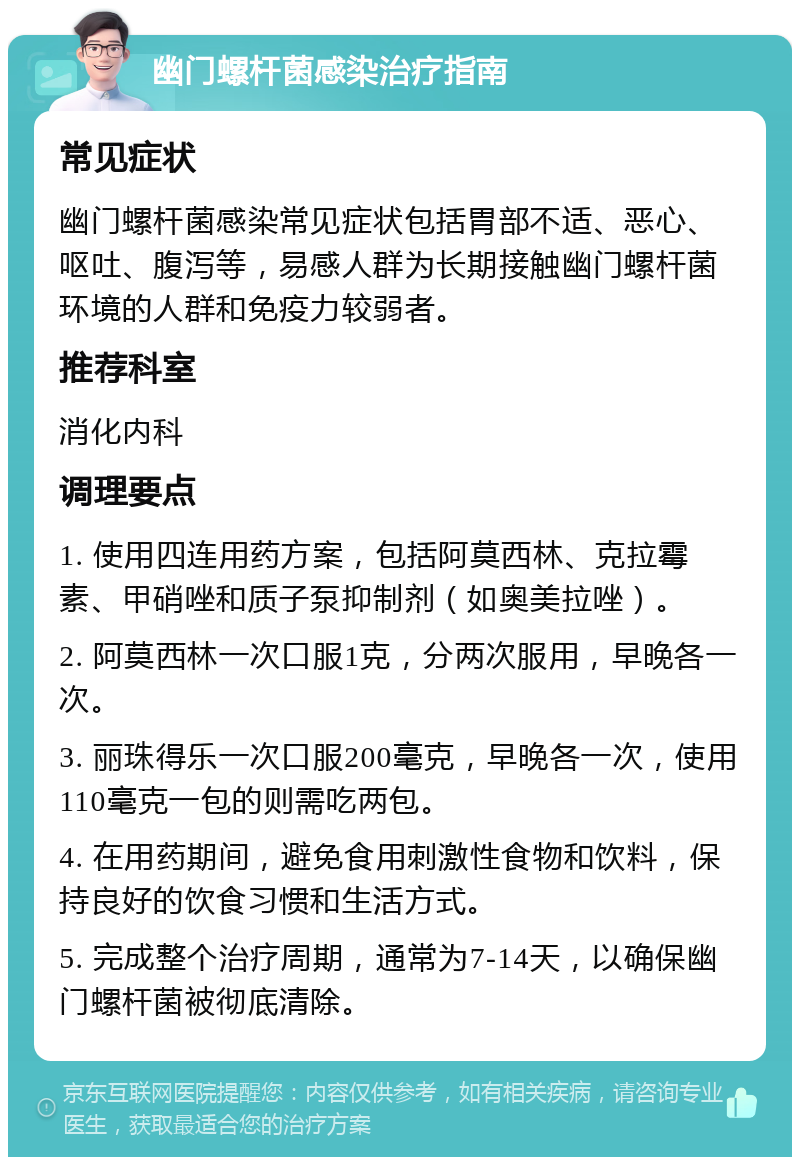 幽门螺杆菌感染治疗指南 常见症状 幽门螺杆菌感染常见症状包括胃部不适、恶心、呕吐、腹泻等，易感人群为长期接触幽门螺杆菌环境的人群和免疫力较弱者。 推荐科室 消化内科 调理要点 1. 使用四连用药方案，包括阿莫西林、克拉霉素、甲硝唑和质子泵抑制剂（如奥美拉唑）。 2. 阿莫西林一次口服1克，分两次服用，早晚各一次。 3. 丽珠得乐一次口服200毫克，早晚各一次，使用110毫克一包的则需吃两包。 4. 在用药期间，避免食用刺激性食物和饮料，保持良好的饮食习惯和生活方式。 5. 完成整个治疗周期，通常为7-14天，以确保幽门螺杆菌被彻底清除。