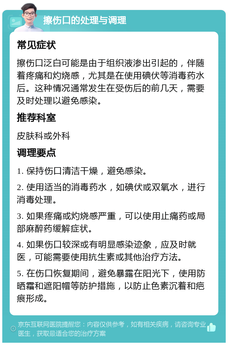 擦伤口的处理与调理 常见症状 擦伤口泛白可能是由于组织液渗出引起的，伴随着疼痛和灼烧感，尤其是在使用碘伏等消毒药水后。这种情况通常发生在受伤后的前几天，需要及时处理以避免感染。 推荐科室 皮肤科或外科 调理要点 1. 保持伤口清洁干燥，避免感染。 2. 使用适当的消毒药水，如碘伏或双氧水，进行消毒处理。 3. 如果疼痛或灼烧感严重，可以使用止痛药或局部麻醉药缓解症状。 4. 如果伤口较深或有明显感染迹象，应及时就医，可能需要使用抗生素或其他治疗方法。 5. 在伤口恢复期间，避免暴露在阳光下，使用防晒霜和遮阳帽等防护措施，以防止色素沉着和疤痕形成。