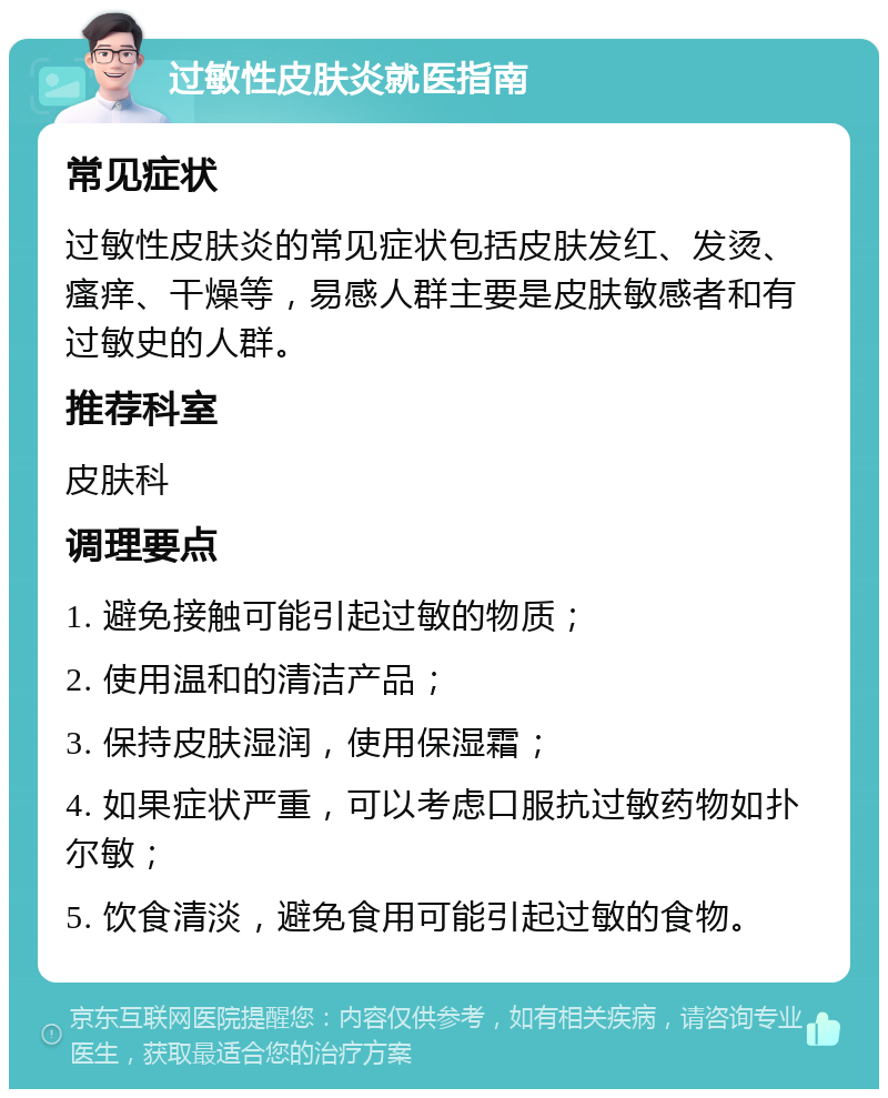 过敏性皮肤炎就医指南 常见症状 过敏性皮肤炎的常见症状包括皮肤发红、发烫、瘙痒、干燥等，易感人群主要是皮肤敏感者和有过敏史的人群。 推荐科室 皮肤科 调理要点 1. 避免接触可能引起过敏的物质； 2. 使用温和的清洁产品； 3. 保持皮肤湿润，使用保湿霜； 4. 如果症状严重，可以考虑口服抗过敏药物如扑尔敏； 5. 饮食清淡，避免食用可能引起过敏的食物。