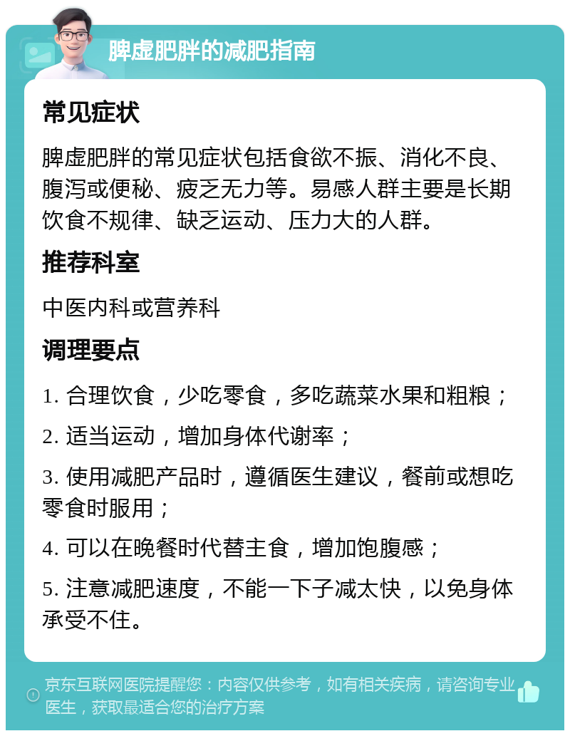 脾虚肥胖的减肥指南 常见症状 脾虚肥胖的常见症状包括食欲不振、消化不良、腹泻或便秘、疲乏无力等。易感人群主要是长期饮食不规律、缺乏运动、压力大的人群。 推荐科室 中医内科或营养科 调理要点 1. 合理饮食，少吃零食，多吃蔬菜水果和粗粮； 2. 适当运动，增加身体代谢率； 3. 使用减肥产品时，遵循医生建议，餐前或想吃零食时服用； 4. 可以在晚餐时代替主食，增加饱腹感； 5. 注意减肥速度，不能一下子减太快，以免身体承受不住。