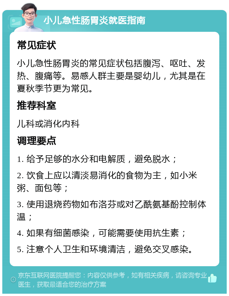 小儿急性肠胃炎就医指南 常见症状 小儿急性肠胃炎的常见症状包括腹泻、呕吐、发热、腹痛等。易感人群主要是婴幼儿，尤其是在夏秋季节更为常见。 推荐科室 儿科或消化内科 调理要点 1. 给予足够的水分和电解质，避免脱水； 2. 饮食上应以清淡易消化的食物为主，如小米粥、面包等； 3. 使用退烧药物如布洛芬或对乙酰氨基酚控制体温； 4. 如果有细菌感染，可能需要使用抗生素； 5. 注意个人卫生和环境清洁，避免交叉感染。