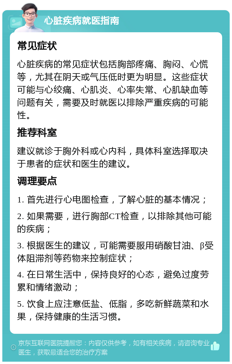 心脏疾病就医指南 常见症状 心脏疾病的常见症状包括胸部疼痛、胸闷、心慌等，尤其在阴天或气压低时更为明显。这些症状可能与心绞痛、心肌炎、心率失常、心肌缺血等问题有关，需要及时就医以排除严重疾病的可能性。 推荐科室 建议就诊于胸外科或心内科，具体科室选择取决于患者的症状和医生的建议。 调理要点 1. 首先进行心电图检查，了解心脏的基本情况； 2. 如果需要，进行胸部CT检查，以排除其他可能的疾病； 3. 根据医生的建议，可能需要服用硝酸甘油、β受体阻滞剂等药物来控制症状； 4. 在日常生活中，保持良好的心态，避免过度劳累和情绪激动； 5. 饮食上应注意低盐、低脂，多吃新鲜蔬菜和水果，保持健康的生活习惯。