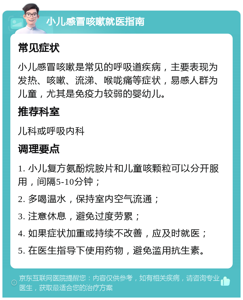 小儿感冒咳嗽就医指南 常见症状 小儿感冒咳嗽是常见的呼吸道疾病，主要表现为发热、咳嗽、流涕、喉咙痛等症状，易感人群为儿童，尤其是免疫力较弱的婴幼儿。 推荐科室 儿科或呼吸内科 调理要点 1. 小儿复方氨酚烷胺片和儿童咳颗粒可以分开服用，间隔5-10分钟； 2. 多喝温水，保持室内空气流通； 3. 注意休息，避免过度劳累； 4. 如果症状加重或持续不改善，应及时就医； 5. 在医生指导下使用药物，避免滥用抗生素。